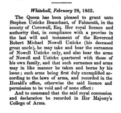 Whitehall, February 28, 1852. The Queen has been pleased to grant unto Stephen Usticke Beauchant, of Falmouth, in the county of Cornwall, Esq. Her royal licence and authority that, in compliance with a proviso in the last will and testament of the Reverend Robert Michael Nowell Usticke (his deceased great uncle), he may take and bear the surnames of Nowell Usticke only, and also bear the arms of Nowell and Usticke quartered with those of his own family, and that such surnames and arms may in like manner be taken and borne by his issue; such arms being first duly exemplified according to the laws of arms, and recorded in the Herald's office, otherwise the said licence and permission to be void and of none effect: And to command that the said royal concession and declaration be recorded in Her Majesty's College of Arms.